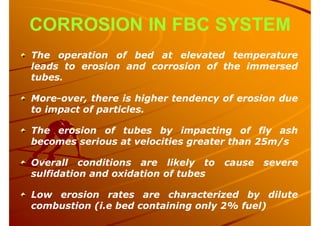 CORROSION IN FBC SYSTEM
The operation of bed at elevated temperature
leads to erosion and corrosion of the immersed
tubes.
More-over, there is higher tendency of erosion due
to impact of particles.
The erosion of tubes by impacting of fly ash
becomes serious at velocities greater than 25m/s
Overall conditions are likely to cause severe
sulfidation and oxidation of tubes
Low erosion rates are characterized by dilute
combustion (i.e bed containing only 2% fuel)
 