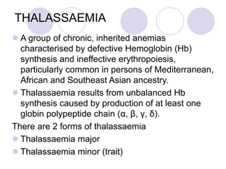 THALASSAEMIA
 A group of chronic, inherited anemias
characterised by defective Hemoglobin (Hb)
synthesis and ineffective erythropoiesis,
particularly common in persons of Mediterranean,
African and Southeast Asian ancestry.
 Thalassaemia results from unbalanced Hb
synthesis caused by production of at least one
globin polypeptide chain (α, β, γ, δ).
There are 2 forms of thalassaemia
 Thalassaemia major
 Thalassaemia minor (trait)
 