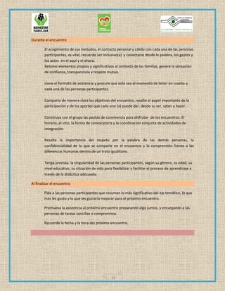 10
Durante el encuentro
El acogimiento de sus invitados, el contacto personal y cálido con cada una de las personas
participantes, es vital, recuerde ser inclusivo(a) y conectarse desde la palabra, los gestos y
los actos en el aquí y el ahora.
Retome elementos propios y significativos al contexto de las familias, genere la sensación
de confianza, transparencia y respeto mutuo.
Llene el formato de asistencia y procure que este sea el momento de tener en cuenta a
cada una de las personas participantes.
Comparta de manera clara los objetivos del encuentro, resalte el papel importante de la
participación y de los aportes que cada uno (a) puede dar, desde su ser, saber y hacer.
Construya con el grupo las pautas de convivencia para disfrutar de los encuentros. El
horario, el sitio, la forma de convocatoria y la coordinación conjunta de actividades de
integración.
Resalte la importancia del respeto por la palabra de las demás personas, la
confidencialidad de lo que se comparte en el encuentro y la comprensión frente a las
diferencias humanas dentro de un trato igualitario.
Tenga prevista la singularidad de las personas participantes, según su género, su edad, su
nivel educativo, su situación de vida para flexibilizar y facilitar el proceso de aprendizaje a
través de la didáctica adecuada.
Al finalizar el encuentro
Pida a las personas participantes que resuman lo más significativo del eje temático, lo que
más les gusto y lo que les gustaría mejorar para el próximo encuentro.
Promueva la asistencia al próximo encuentro preparando algo juntos, y encargando a las
personas de tareas sencillas o compromisos.
Recuerde la fecha y la hora del próximo encuentro.
 