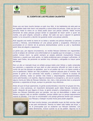 12
EL CUENTO DE LAS PELUSAS CALIENTES
Erase una vez hace mucho tiempo un país muy feliz. A los habitantes de este país se
les regalaba nada más nacer una pequeña y suave bolsa de pelusas. Cada vez que una
persona metía la mano en su bolsa podía sacar una pelusa caliente. Había mucha
demanda de estas pelusas porque tenían la capacidad de hacer sentir a quien las
recibía, una gran alegría, consuelo y abrigo. Así cada vez que a alguien le apetecía
podía ir a tu encuentro y decirte me gustaría recibir una pelusa caliente.
Acto seguido uno metía la mano en su bolsa y sacaba una pelusa chiquitita. La pelusa
sonreía y florecía, convirtiéndose en una pelusa grande y acogedora. Entonces se
acomodaba en el interior de la persona deshaciéndose contra su piel y haciéndola
sentir llena de alegría y esperanza.
La gente que, por alguna circunstancia, no recibía Pelusas Calientes con regularidad,
corría el peligro de contraer una enfermedad en la espalda que los encogía y, a veces,
podían incluso morir. La gente siempre se estaba pidiendo mutuamente Pelusas
Calientes y, puesto que eran gratis, no había problemas para conseguir suficientes. Al
haber para todos, las personas se sentían muy cómodas y abrigadas la mayor parte
del tiempo.
Pero un día un malvado brujo se enfado porque todos eran felices y nadie compraba
sus pociones y ungüentos así que ideó un plan perverso difundió en todo el país el
rumor de que las pelusas se agotaban, que no se podían dar tan a la ligera cuando a
uno le apeteciera. Debían ser más prudentes y reservar pelusas para sí mismos. Muy
pronto la gente se fue volviendo más tacaña y comenzó a notarse la escasez de
pelusas calientes, todos se sentían más tristes y desprotegidos, desesperanzados,
como adormecidos y sin espíritu. Algunos empezaron a encogerse y, de vez en cuando,
alguno moría por falta de Pelusas Calientes. Así, más y más personas iban a comprarle
pociones y ungüentos al brujo, aunque no parecían muy efectivos.
Antes de que el brujo apareciera, la gente acostumbraba a reunirse en grupos de tres,
cuatro o cinco personas, sin importarle demasiado quién daba Pelusas Calientes a
quién. Después de que llegara el brujo, la gente empezó a emparejarse y a reservar
todas sus Pelusas Calientes para sus parejas. Las que se descuidaban y daban una
Pelusa a alguien más se sentían culpables, porque sabían que su pareja seguramente
notaría la pérdida. Y los que no encontraban una pareja generosa tenían que comprar
sus Pelusas y trabajar muchas horas para poder pagarlas.
No hace mucho tiempo, una adorable mujer de feliz sonrisa, llegó
a ese país entristecido. Parecía no haber oído hablar del brujo, y
no le preocupaba que se acabaran sus Pelusas Calientes. Las
daba libremente, incluso cuando no se las pedían. Algunos no la
 