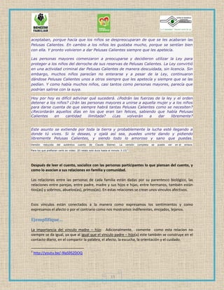 13
aceptaban, porque hacía que los niños se despreocuparan de que se les acabaran las
Pelusas Calientes. En cambio a los niños les gustaba mucho, porque se sentían bien
con ella. Y pronto volvieron a dar Pelusas Calientes siempre que les apetecía.
Las personas mayores comenzaron a preocuparse y decidieron utilizar la Ley para
proteger a los niños del derroche de sus reservas de Pelusas Calientes. La Ley convirtió
en una actividad criminal dar Pelusas Calientes de manera descuidada, sin licencia. Sin
embargo, muchos niños parecían no enterarse y a pesar de la Ley, continuaron
dándose Pelusas Calientes unos a otros siempre que les apetecía y siempre que se las
pedían. Y como había muchos niños, casi tantos como personas mayores, parecía que
podrían salirse con la suya.
Hoy por hoy es difícil adivinar qué sucederá. ¿Podrán las fuerzas de la ley y el orden
detener a los niños? ¿Irán las personas mayores a unirse a aquella mujer y a los niños
para darse cuenta de que siempre habrá tantas Pelusas Calientes como se necesiten?
¿Recordarán aquellos días en los que eran tan felices, sabiendo que había Pelusas
Calientes en cantidad ilimitada? ¿Las volverán a dar libremente?
Este asunto se extiende por toda la tierra y probablemente la lucha esté llegando a
donde tú vives. Si lo deseas, y ojalá así sea, puedes unirte dando y pidiendo
libremente Pelusas Calientes, y siendo todo lo amoroso y sano que puedas.
Versión reducida del auténtico cuento de Claude Steiner. La versión completa se puede ver en el enlace.
Para los que prefieran verlo en video: (El relato solo dura hasta el minuto 3:15)2
Después de leer el cuento, socialice con las personas participantes lo que piensan del cuento, y
como lo asocian a sus relaciones en familia y comunidad.
Las relaciones entre las personas de cada familia están dadas por su parentesco biológico, las
relaciones entre parejas, entre padre, madre y sus hijos e hijas, entre hermanos, también están
tíos(as) y sobrinos, abuelos(as), primos(as). En estas relaciones se crean unos vínculos afectivos.
Esos vínculos están conectados a la manera como expresamos los sentimientos y como
expresamos el afecto o por el contrario como nos mostramos indiferentes, enojados, lejanos.
Ejemplifique…
La importancia del vinculo madre – hijo: Adicionalmente, comente como esta relacion no
siempre se da igual, ya que al igual que el vinculo padre – hijo(a) este también se construye en el
contacto diario, en el compartir la palabra, el afecto, la escucha, la orientación y el cuidado.
2
http://youtu.be/-9laS9S2DOQ
 
