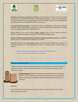 14
Mantener los vínculos en el tiempo y la distancia…hay personas que a pesar de que no las vemos
hace tiempo, al reencontrarse es como si nada hubiese cambiado, se siente el mismo aprecio y
confianza. Actualmente la tecnología (celulares, internet, cartas)… nos ayuda con herramientas de
gran ayuda aunque no reemplazan el encuentro cara a cara.
Los vínculos afectivos se acaban… y lo sentimos como una perdida por lo cual se vive un proceso
de duelo…como la adolescente que pelea con su novio, cuando hay una separación en la pareja,
cuando se generan peleas fuertes entre hermanos….
Existen vínculos en los que se realizan dobles mensajes como la frase “Porque te quiero te
aporreo”, o donde se dice algo con la palabra y con el gesto se niega lo dicho.
Resalte la importancia de expresar los sentimientos reales de una manera asertiva, y el papel de
cada persona en el cuidado de los integrantes de su familia.
Ejemplifique algunos tipos de vínculos in-sanos de sometimiento, indiferencia y violencia. Y la
necesidad de reconocer si están presentes en la familia… para poder hacer un plan de mejora y
cambio.
Permita que las personas participantes cuenten sus experiencias si se
sienten identificados con algunos de los ejemplos.
Momento 2 Explorando saberes
. Solicite a los(as) participantes que formen grupos de 3 o 4 personas y que conversen sobre la
historia de su familia y luego una persona del grupo contará en resumen las historias de las
familias de su grupo…
El talego preguntón: deposite las siguientes preguntas recortadas en papeles de
diferentes colores y adicione unos papeles sorpresa (dulces, abrazos, serenatas,
halagos o piropos) que representen expresiones de afecto y de sentimientos y
emociones.
Preguntas.
¿En la historia de su familia hay personas que se la lleven muy bien y manejen una cercanía
especial, que opina de esto?
 