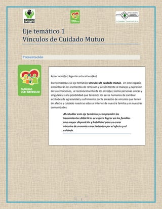 3
Eje temático 1
Vínculos de Cuidado Mutuo
Presentación
Apreciados(as) Agentes educativos(As)
Bienvenidos(as) al eje temático Vínculos de cuidado mutuo, en este espacio
encontrarán los elementos de reflexión y acción frente al manejo y expresión
de las emociones, al reconocimiento de los otros(as) como personas únicas y
singulares y a la posibilidad que tenemos los seres humanos de cambiar
actitudes de agresividad y sufrimiento por la creación de vínculos que llenen
de afecto y cuidado nuestras vidas al interior de nuestra familia y en nuestras
comunidades.
Al estudiar este eje temático y comprender las
herramientas didácticas se espera lograr en las familias
una mayor disposición y habilidad para co-crear
vínculos de armonía caracterizados por el afecto y el
cuidado.
 