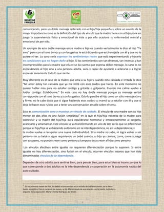 6
comunicación, pero un doble mensaje reiterado con el hijo/hija pequeña y sobre un asunto de la
mayor importancia como es la definición del tipo de vínculo que la madre tiene con el hijo pone en
juego la supervivencia física y emocional de éste y por ello ocasiona su enfermedad mental y
emocional de por vida.
Un ejemplo de este doble mensaje entre madre e hijo es cuando verbalmente le dice al hijo “Te
amo” pero con el tono de voz y con los gestos le está diciendo que está enojada con él y que no lo
quiere ni ver. Lo sano sería expresar los sentimientos reales que está experimentando y hacerlo
en condiciones que no hagan daño al hijo. Si los sentimientos son tan diversos, tan intensos y tan
incomprensibles para la madre que ella ni se da cuenta que expresa doble mensaje, lo sano es no
expresárselos al hijo sino a una persona adulta, sana y capaz de ayudarle a aclararse y a lograr
expresar sanamente todo lo que siente.
Muy diferente es el caso de la madre que ama a su hijo y cuando está cansada e irritada le dice
“Mi amor estoy tan cansada que ya me irrité con esos ruidos que haces. En este momento no
quiero hablar más para no estallar contigo y gritarte o golpearte. Cuando me calme vuelvo a
hablar contigo. Colabórame.” En este caso no hay doble mensaje porque su mensaje verbal
corresponde con el tono de voz y con los gestos. Esto lo percibe el hijo como un sólo mensaje claro
y firme; no le cabe duda que si sigue haciendo esos ruidos su mamá va a estallar con él y que si
deja de hacer esos ruidos van a tener una conversación amable sobre el tema.
Esto es comunicación sana y muestra un vínculo de cuidado. El vínculo de una madre con su hijo
menor de dos años es una fusión simbiótica1
en la que el hijo/hija necesita de la madre para
sobrevivir y la madre del hijo/hija para equilibrarse hormonal y emocionalmente al cargarlo,
acariciarlo y amamantar. Este vínculo se va transformando en uno de dos seres que se diferencian
porque el hijo/hija se va haciendo autónomo en la interdependencia, no en la dependencia; y
la madre vuelve a recuperar una nueva individualidad. Si la madre no sabe, ni logra volver a ser
persona sin su bebé y sigue requiriendo un bebé cuando su hijo ya camina, corre, come y juega
con sus pares, no puede crecer como persona y tampoco deja crecer al hijo como persona.
Los vínculos afectivos entre iguales no requieren diferenciación porque la suponen. Si entre
iguales no hay diferenciación, sino fusión en el vínculo, ocurren vínculos insanos que han sido
denominados vínculos de co-dependencia.
Depender de otro adulto para sentirse bien, para pensar bien, para estar bien es insano porque lo
que corresponde a dos adultos es la interdependencia o cooperación en la autonomía nacida del
auto-cuidado.
1
En los primeros meses de vida, los bebés se encuentran en un estado de indiferenciación, se lo llama
fusión simbiótica. Con el correr de los meses, se irá diferenciando de esa relación con la madre. Artículo La
angustia de la separación- María Cristina Rodríguez de Wilder.
 