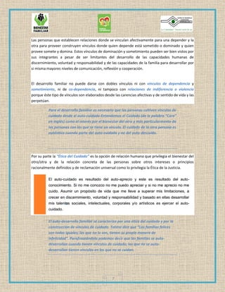 7
Las personas que establecen relaciones donde se vinculan afectivamente para una depender y la
otra para proveer construyen vínculos donde quien depende está sometido o dominado y quien
provee somete y domina. Estos vínculos de dominación y sometimiento pueden ser bien vistos por
sus integrantes a pesar de ser limitantes del desarrollo de las capacidades humanas de
discernimiento, voluntad y responsabilidad y de las capacidades de la familia para desarrollar por
si misma mayores niveles de comunicación, reflexión y cooperación.
El desarrollo familiar no puede darse con dobles vínculos ni con vínculos de dependencia y
sometimiento, ni de co-dependencia, ni tampoco con relaciones de indiferencia o violencia
porque éste tipo de vínculos son elaborados desde las carencias afectivas y de sentido de vida y las
perpetúan.
Para el desarrollo familiar es necesario que las personas cultiven vínculos de
cuidado desde el auto-cuidado Entendemos el Cuidado (de la palabra “Care”
en inglés) como el interés por el bienestar del otro y más particularmente de
las personas con las que se tiene un vínculo. El cuidado de la otra persona es
auténtico cuando parte del auto-cuidado y no del auto-descuido.
Por su parte la “Ética del Cuidado” es la opción de relación humana que privilegia el bienestar del
otro/otra y de la relación concreta de las personas sobre otros intereses o principios
racionalmente definidos y de reclamación universal como lo privilegia la Ética de la Justicia.
El auto-desarrollo familiar se caracteriza por una ética del cuidado y por la
construcción de vínculos de cuidado. Tolstoi dice que “Las familias felices
son todas iguales; las que no lo son, tienen su propia manera de
infelicidad”. Parafraseándolo podemos decir que las familias se auto-
desarrollan cuando tienen vínculos de cuidado; las que no se auto-
desarrollan tienen vínculos en los que no se cuidan.
 
