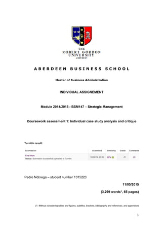  
1	
  
A B E R D E E N B U S I N E S S S C H O O L
Master of Business Administration
INDIVIDUAL ASSIGNEMENT
Module 2014/2015 : BSM147 – Strategic Management
Coursework assessment 1: Individual case study analysis and critique
	
  	
  
	
  
	
  
	
  
Turnitin	
  result:	
  
	
  
	
  
	
  
	
  
	
  
	
  
Pedro Nóbrega – student number 1315223
11/05/2015
(3.299 words*, 65 pages)
(*) Without considering tables and figures, subtitles, brackets, bibliography and references, and appendixes
 