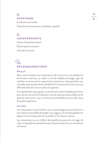 18
19AVA N TA G E S
Facilité de commande
Praticité (horaires étendus, ﬂexibilité, rapidité)
I N C O N V É N I E N T S
Temps d’attente (livraison)
État du plat à la livraison
Coût de la livraison
R E C O M M A N D AT I O N S
Basiques
Nous recommandons aux restaurateurs de s’inscrire sur une plateforme
de livraison reconnue, car celles-ci ont de multiples avantages : gain de
visibilité, ouverture de la capacité de production, correspondent aux
nouvelles attentes des clients, bénéfices d’un service de livraison sans les
difficultés liées à la mise en place et la gestion.
Il conviendra alors de proposer un assortiment restreint de plats peu chers,
pour donner aux clients l’impression non pas que le processus déprécie les
plats de restaurants, mais au contraire qu’ils bénéficient d’un take-away
de qualité supérieure.
Avancées
Les restaurateurs assez familiers avec la technologie pourront donner à
leurs clients la possibilité d’accéder à leur page sur le site de la plateforme
depuis le site du restaurant et ses profils sur les réseaux sociaux.
Les restaurateurs qui se méfient des plateformes peuvent envisager de
créer un équivalent en partenariat avec d’autres restaurants, en mutualisant
la livraison.
 