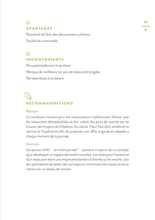 20
21AVA N TA G E S
Possibilité de faire des découvertes culinaires
Facilité de commande
I N C O N V É N I E N T S
Prix potentiellement trop élevé
Manque de confiance car pas de restaurant tangible
Ne répond pas à un besoin
R E C O M M A N D AT I O N S
Basique
La meilleure manière pour les restaurateurs traditionnels d’éviter que
les restaurants dématérialisés ne leur volent des parts de marché est de
trouver des moyens de (ré)attirer les clients. Il leur faut donc améliorer le
service et l’expérience afin de proposer une offre originale et adaptée à
chaque moment de la journée.
Avancée
Les jeunes chefs – et moins jeunes ! – peuvent s’inspirer de ce concept
pour développer un espace de travail mutualisé. Les coûts pour l’ouverture
d’un restaurant étant une importante barrière à l’entrée sur le marché, cela
leur permettrait de tester des concepts en minimisant les risques et de se
construire un réseau de soutien.
 