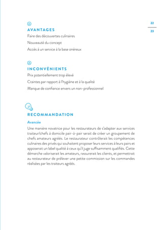 22
23AVA N TA G E S
Faire des découvertes culinaires
Nouveauté du concept
Accès à un service à la base onéreux
I N C O N V É N I E N T S
Prix potentiellement trop élevé
Craintes par rapport à l’hygiène et à la qualité
Manque de confiance envers un non-professionnel
R E C O M M A N D AT I O N
Avancée
Une manière novatrice pour les restaurateurs de s’adapter aux services
traiteur/chefs à domicile pair-à-pair serait de créer un groupement de
chefs amateurs agréés. Le restaurateur contrôlerait les compétences
culinaires des privés qui souhaitent proposer leurs services à leurs pairs et
apposerait un label qualité à ceux qu’il juge suffisamment qualifiés. Cette
démarche valoriserait les amateurs, rassurerait les clients, et permettrait
au restaurateur de prélever une petite commission sur les commandes
réalisées par les traiteurs agréés.
 