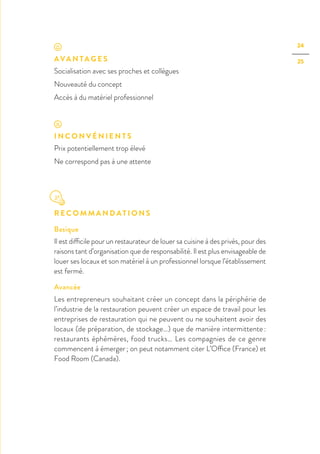 24
25AVA N TA G E S
Socialisation avec ses proches et collègues
Nouveauté du concept
Accès à du matériel professionnel
I N C O N V É N I E N T S
Prix potentiellement trop élevé
Ne correspond pas à une attente
R E C O M M A N D AT I O N S
Basique
Il est difficile pour un restaurateur de louer sa cuisine à des privés, pour des
raisons tant d’organisation que de responsabilité. Il est plus envisageable de
louer ses locaux et son matériel à un professionnel lorsque l’établissement
est fermé.
Avancée
Les entrepreneurs souhaitant créer un concept dans la périphérie de
l’industrie de la restauration peuvent créer un espace de travail pour les
entreprises de restauration qui ne peuvent ou ne souhaitent avoir des
locaux (de préparation, de stockage…) que de manière intermittente :
restaurants éphémères, food trucks… Les compagnies de ce genre
commencent à émerger ; on peut notamment citer L’Office (France) et
Food Room (Canada).
 