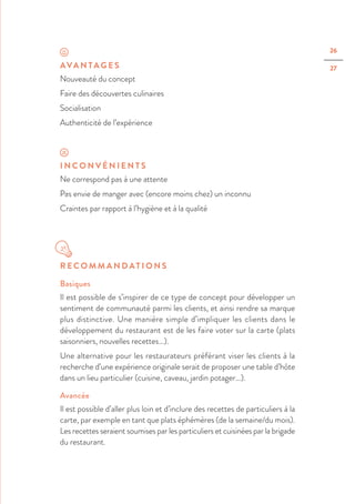 26
27AVA N TA G E S
Nouveauté du concept
Faire des découvertes culinaires
Socialisation
Authenticité de l’expérience
I N C O N V É N I E N T S
Ne correspond pas à une attente
Pas envie de manger avec (encore moins chez) un inconnu
Craintes par rapport à l’hygiène et à la qualité
R E C O M M A N D AT I O N S
Basiques
Il est possible de s’inspirer de ce type de concept pour développer un
sentiment de communauté parmi les clients, et ainsi rendre sa marque
plus distinctive. Une manière simple d’impliquer les clients dans le
développement du restaurant est de les faire voter sur la carte (plats
saisonniers, nouvelles recettes…).
Une alternative pour les restaurateurs préférant viser les clients à la
recherche d’une expérience originale serait de proposer une table d’hôte
dans un lieu particulier (cuisine, caveau, jardin potager…).
Avancée
Il est possible d’aller plus loin et d’inclure des recettes de particuliers à la
carte, par exemple en tant que plats éphémères (de la semaine/du mois).
Les recettes seraient soumises par les particuliers et cuisinées par la brigade
du restaurant.
 