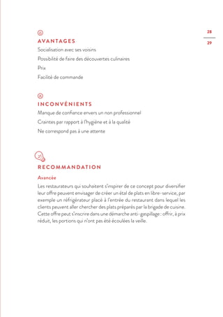28
29AVA N TA G E S
Socialisation avec ses voisins
Possibilité de faire des découvertes culinaires
Prix
Facilité de commande
I N C O N V É N I E N T S
Manque de confiance envers un non professionnel
Craintes par rapport à l’hygiène et à la qualité
Ne correspond pas à une attente
R E C O M M A N D AT I O N
Avancée
Les restaurateurs qui souhaitent s’inspirer de ce concept pour diversifier
leur offre peuvent envisager de créer un étal de plats en libre-service, par
exemple un réfrigérateur placé à l’entrée du restaurant dans lequel les
clients peuvent aller chercher des plats préparés par la brigade de cuisine.
Cette offre peut s’inscrire dans une démarche anti-gaspillage : offrir, à prix
réduit, les portions qui n’ont pas été écoulées la veille.
 