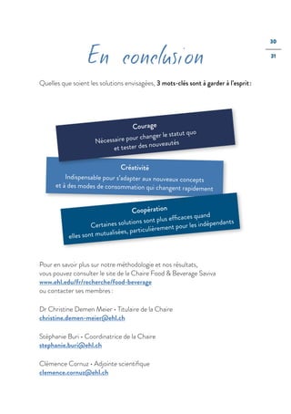 30
31
En conclusion
Quelles que soient les solutions envisagées, 3 mots-clés sont à garder à l’esprit :
Créativité
Indispensable pour s’adapter aux nouveaux concepts
et à des modes de consommation qui changent rapidement
Coopération
Certaines solutions sont plus efﬁcaces quand
elles sont mutualisées, particulièrement pour les indépendants
Courage
Nécessaire pour changer le statut quo
et tester des nouveautés
Pour en savoir plus sur notre méthodologie et nos résultats,
vous pouvez consulter le site de la Chaire Food & Beverage Saviva
www.ehl.edu/fr/recherche/food-beverage
ou contacter ses membres :
Dr Christine Demen Meier • Titulaire de la Chaire
christine.demen-meier@ehl.ch
Stéphanie Buri • Coordinatrice de la Chaire
stephanie.buri@ehl.ch
Clémence Cornuz • Adjointe scientiﬁque
clemence.cornuz@ehl.ch
 