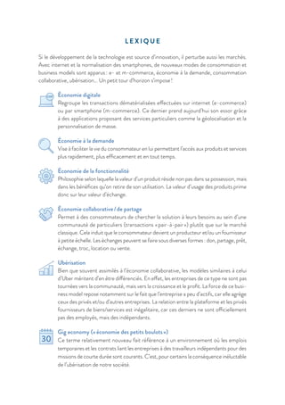 L E X I Q U E
Si le développement de la technologie est source d’innovation, il perturbe aussi les marchés.
Avec internet et la normalisation des smartphones, de nouveaux modes de consommation et
business models sont apparus : e- et m-commerce, économie à la demande, consommation
collaborative, ubérisation… Un petit tour d’horizon s’impose !
Économie digitale
Regroupe les transactions dématérialisées effectuées sur internet (e-commerce)
ou par smartphone (m-commerce). Ce dernier prend aujourd’hui son essor grâce
à des applications proposant des services particuliers comme la géolocalisation et la
personnalisation de masse.
Économie à la demande
Vise à faciliter la vie du consommateur en lui permettant l’accès aux produits et services
plus rapidement, plus efﬁcacement et en tout temps.
Économie de la fonctionnalité
Philosophie selon laquelle la valeur d’un produit réside non pas dans sa possession, mais
dans les bénéfices qu’on retire de son utilisation. La valeur d’usage des produits prime
donc sur leur valeur d’échange.
Économie collaborative / de partage
Permet à des consommateurs de chercher la solution à leurs besoins au sein d’une
communauté de particuliers (transactions « pair-à-pair ») plutôt que sur le marché
classique. Cela induit que le consommateur devient un producteur et/ou un fournisseur
à petite échelle. Les échanges peuvent se faire sous diverses formes : don, partage, prêt,
échange, troc, location ou vente.
Ubérisation
Bien que souvent assimilés à l’économie collaborative, les modèles similaires à celui
d’Uber méritent d’en être différenciés. En effet, les entreprises de ce type ne sont pas
tournées vers la communauté, mais vers la croissance et le profit. La force de ce busi-
ness model repose notamment sur le fait que l’entreprise a peu d’actifs, car elle agrège
ceux des privés et/ou d’autres entreprises. La relation entre la plateforme et les privés
fournisseurs de biens/services est inégalitaire, car ces derniers ne sont officiellement
pas des employés, mais des indépendants.
Gig economy (« économie des petits boulots »)
Ce terme relativement nouveau fait référence à un environnement où les emplois
temporaires et les contrats liant les entreprises à des travailleurs indépendants pour des
missions de courte durée sont courants. C’est, pour certains la conséquence inéluctable
de l’ubérisation de notre société.
 