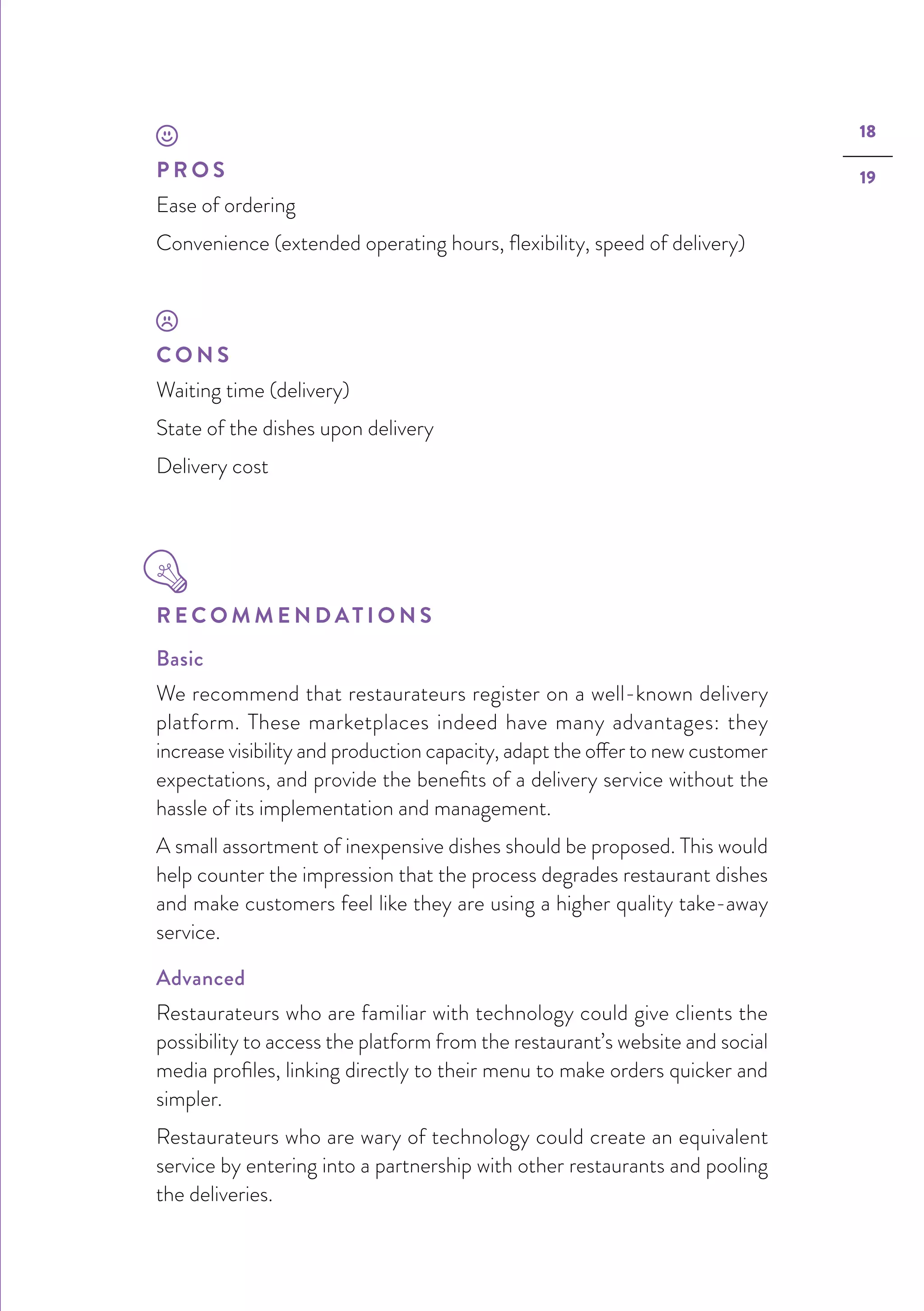 18
19P R O S
Ease of ordering
Convenience (extended operating hours, flexibility, speed of delivery)
C O N S
Waiting time (delivery)
State of the dishes upon delivery
Delivery cost
R E C O M M E N D AT I O N S
Basic
We recommend that restaurateurs register on a well-known delivery
platform. These marketplaces indeed have many advantages: they
increase visibility and production capacity, adapt the offer to new customer
expectations, and provide the benefits of a delivery service without the
hassle of its implementation and management.
A small assortment of inexpensive dishes should be proposed. This would
help counter the impression that the process degrades restaurant dishes
and make customers feel like they are using a higher quality take-away
service.
Advanced
Restaurateurs who are familiar with technology could give clients the
possibility to access the platform from the restaurant’s website and social
media profiles, linking directly to their menu to make orders quicker and
simpler.
Restaurateurs who are wary of technology could create an equivalent
service by entering into a partnership with other restaurants and pooling
the deliveries.
 