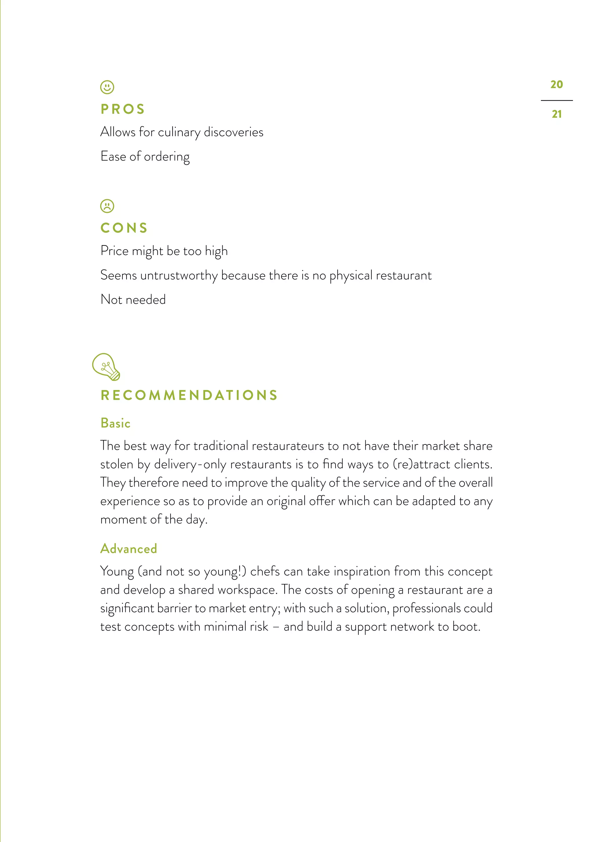20
21P R O S
Allows for culinary discoveries
Ease of ordering
C O N S
Price might be too high
Seems untrustworthy because there is no physical restaurant
Not needed
R E C O M M E N D AT I O N S
Basic
The best way for traditional restaurateurs to not have their market share
stolen by delivery-only restaurants is to find ways to (re)attract clients.
They therefore need to improve the quality of the service and of the overall
experience so as to provide an original offer which can be adapted to any
moment of the day.
Advanced
Young (and not so young!) chefs can take inspiration from this concept
and develop a shared workspace. The costs of opening a restaurant are a
significant barrier to market entry; with such a solution, professionals could
test concepts with minimal risk – and build a support network to boot.
 