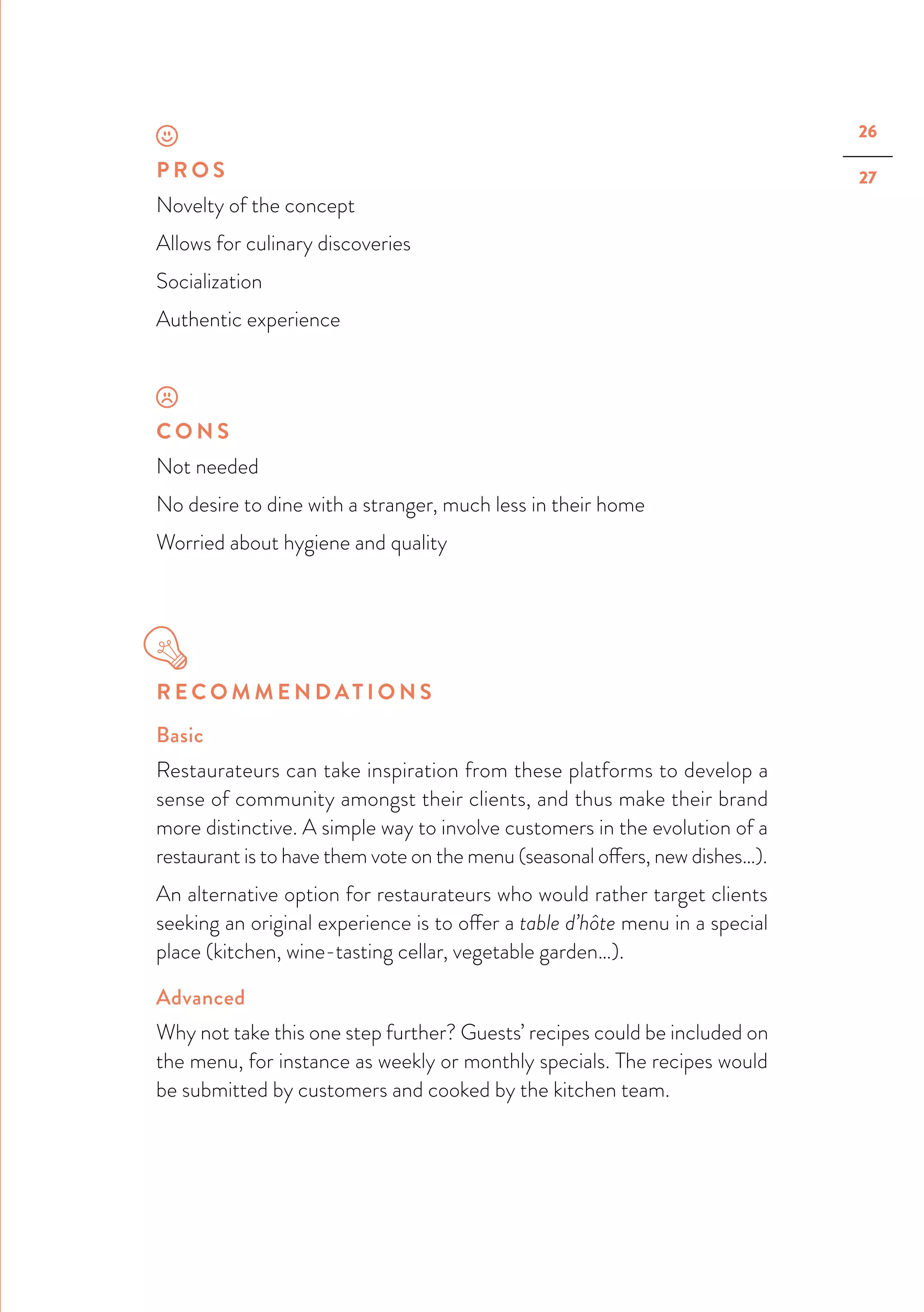26
27P R O S
Novelty of the concept
Allows for culinary discoveries
Socialization
Authentic experience
C O N S
Not needed
No desire to dine with a stranger, much less in their home
Worried about hygiene and quality
R E C O M M E N D AT I O N S
Basic
Restaurateurs can take inspiration from these platforms to develop a
sense of community amongst their clients, and thus make their brand
more distinctive. A simple way to involve customers in the evolution of a
restaurant is to have them vote on the menu (seasonal offers, new dishes…).
An alternative option for restaurateurs who would rather target clients
seeking an original experience is to offer a table d’hôte menu in a special
place (kitchen, wine-tasting cellar, vegetable garden…).
Advanced
Why not take this one step further? Guests’ recipes could be included on
the menu, for instance as weekly or monthly specials. The recipes would
be submitted by customers and cooked by the kitchen team.
 