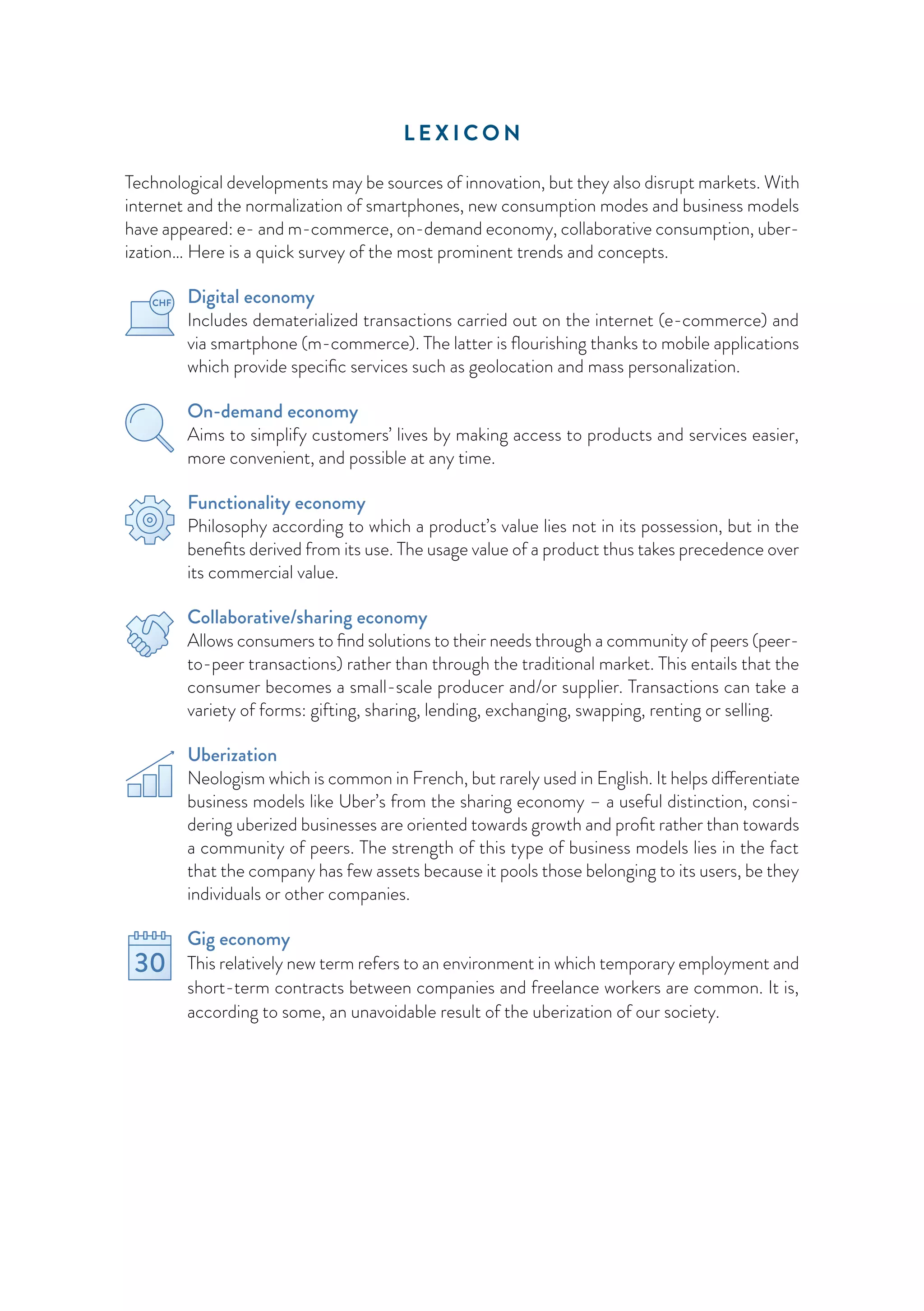 L E X I C O N
Technological developments may be sources of innovation, but they also disrupt markets. With
internet and the normalization of smartphones, new consumption modes and business models
have appeared: e- and m-commerce, on-demand economy, collaborative consumption, uber-
ization… Here is a quick survey of the most prominent trends and concepts.
Digital economy
Includes dematerialized transactions carried out on the internet (e-commerce) and
via smartphone (m-commerce). The latter is flourishing thanks to mobile applications
which provide specific services such as geolocation and mass personalization.
On-demand economy
Aims to simplify customers’ lives by making access to products and services easier,
more convenient, and possible at any time.
Functionality economy
Philosophy according to which a product’s value lies not in its possession, but in the
benefits derived from its use. The usage value of a product thus takes precedence over
its commercial value.
Collaborative/sharing economy
Allows consumers to find solutions to their needs through a community of peers (peer-
to-peer transactions) rather than through the traditional market. This entails that the
consumer becomes a small-scale producer and/or supplier. Transactions can take a
variety of forms: gifting, sharing, lending, exchanging, swapping, renting or selling.
Uberization
Neologism which is common in French, but rarely used in English. It helps differentiate
business models like Uber’s from the sharing economy – a useful distinction, consi­
dering uberized businesses are oriented towards growth and profit rather than towards
a community of peers. The strength of this type of business models lies in the fact
that the company has few assets because it pools those belonging to its users, be they
individuals or other companies.
Gig economy
This relatively new term refers to an environment in which temporary employment and
short-term contracts between companies and freelance workers are common. It is,
according to some, an unavoidable result of the uberization of our society.
 