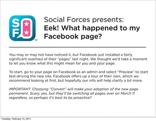 Social Forces presents:
                             Eek! What happened to my
                             Facebook page?

      You may or may not have noticed it, but Facebook just installed a fairly
      significant overhaul of their “pages” last night. We thought we’d take a moment
      to let you know what this might mean for you and your page.

      To start, go to your page on Facebook as an admin and select “Preview” to start
      test-driving the new site. Facebook offers up a tour of their own, which we
      recommend looking at first, but hopefully our info will help clarify a bit more.

      IMPORTANT: Choosing “Convert” will make your adoption of the new page
      permanent. Scary, yes, but they’ll be switching all pages over on March 11
      regardless, so perhaps it’s best to be proactive?




Tuesday, February 15, 2011
 