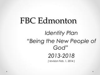 FBC Edmonton
Identity Plan
“Being the New People of
God”
2013-2018
[ revision Feb. 1, 2014 ]

 