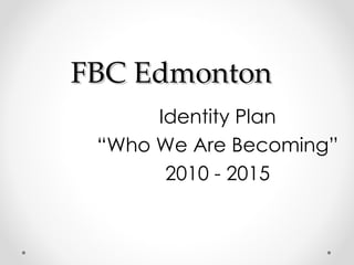 FBC Edmonton Identity Plan “ Who We Are Becoming”  2010 - 2015 
