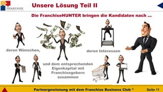 Partnergewinnung mit dem Franchise Business Club ® Seite 11
Die FranchiseHUNTER bringen die Kandidaten nach …
deren Wünschen, deren Interessen
und dem entsprechenden
Eigenkapital mit
Franchisegebern
zusammen
Unsere Lösung Teil II
 