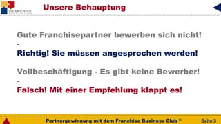 Partnergewinnung mit dem Franchise Business Club ® Seite 3
Gute Franchisepartner bewerben sich nicht!
-
Richtig! Sie müssen angesprochen werden!
Vollbeschäftigung - Es gibt keine Bewerber!
-
Falsch! Mit einer Empfehlung klappt es!
Unsere Behauptung
 