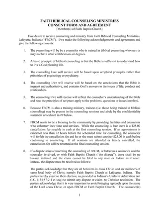 FAITH BIBLICAL COUNSELING MINISTRIES<br />CONSENT FORM AND AGREEMENT<br />[Member(s) of Faith Baptist Church]<br />I/we desire to receive counseling and ministry from Faith Biblical Counseling Ministries, Lafayette, Indiana (“FBCM”).  I/we make the following acknowledgements and agreements and give the following consents:<br />The counseling will be by a counselor who is trained in biblical counseling who may or may not have other certifications or degrees.<br />A basic principle of biblical counseling is that the Bible is sufficient to understand how to live a God-pleasing life.<br />The counseling I/we will receive will be based upon scriptural principles rather than principles of psychology or psychiatry.<br />The counseling I/we will receive will be based on the conclusions that the Bible is inerrant and authoritative, and contains God’s answers to the issues of life, conduct and relationships.<br />The counseling I/we will receive will reflect the counselor’s understanding of the Bible and how the principles of scripture apply to the problems, questions or issues involved.<br />Because FBCM is also a training ministry, trainees (i.e. those being trained in biblical counseling) may be present in the counseling sessions and abide by the confidentiality statement articulated in #9 below.<br />FBCM wants to be a blessing to the community by providing facilities and counselors who volunteer their time and services.  While the counseling is free there is a $25.00 cancellation fee payable in cash at the first counseling session.  If an appointment is cancelled less than 72 hours before the scheduled time for counseling, the counselee will forfeit the cancellation fee and he or she must submit another $25.00 in cash before continuing in counseling.  If all sessions are attended or timely cancelled, the cancellation fee will be returned at the final counseling session.<br />If a dispute arises concerning the counseling of FBCM, or between a counselee and the counselor involved, or with Faith Baptist Church (“the dispute”), there shall be no lawsuit initiated and the claim cannot be filed in any state or federal civil court.  Instead, the dispute must be resolved as follows:<br />The parties acknowledge that they are all believers in Jesus Christ, and are members of same local body of Christ, namely Faith Baptist Church at Lafayette, Indiana.  The parties hereby exercise their election, as provided in Indiana’s Uniform Arbitration Act (I.C. § 34-57-2-1 et seq.) to submit any dispute or claim  to Christian resolution.  The parties acknowledge that it is very important to avoid bringing reproach upon the name of the Lord Jesus Christ, or upon FBCM or Faith Baptist Church.   The counselee(s) further acknowledge that they do not want to be a cause of division or disunity among the brethren, and that they choose to be bound by the biblical procedures set out in First Corinthians Chapter 6 and Matthew Chapter 18.  Therefore, counselee(s) hereby promise and commit that if there is such a dispute or claim, counselee(s) will not file a legal action in the civil courts, but instead, they will present the dispute to the pastors and leaders of Faith Baptist Church for Christian resolution.  The counselee(s) acknowledge that under God’s guidance, in that context, the pastors and leaders of Faith Baptist Church are wise men who are able to judge between the brethren, and they are therefore able to decide and judge between the parties in the case of such dispute or claim.  Furthermore, the parties agree that the pastors and leaders of Faith Baptist Church shall have unlimited discretion to decide the procedures and rules for investigating and deciding such dispute, applying biblical principles, and any other principles that they deem to be fair and just.  The parties acknowledge and agree that the decision  and judgment of the pastors and leaders will be final, non-appealable, and that the parties will accept and submit to such decision, and will apply all effort and diligence to maintaining the peace and unity of Faith Baptist Church, including confession, forgiveness, repentance, restoration, and reconciliation<br />Counseling at FBCM, including statements made during counseling, shall remain confidential, with the following qualifications and exceptions:<br />Counselors shall be free to discuss counseling sessions and cases with other FBCM counselors and the pastors of the Faith Baptist Church, Lafayette, Indiana in order to gain the benefit of additional insight and input;<br />Counselors and pastors shall be entitled to seek a confidential legal opinion or advice from an attorney when it is deemed appropriate and helpful;<br />If any FBCM policy concerning the reporting of child abuse or child neglect, or the reporting of elder abuse or elder neglect, mandates a report to Child Protective Services or other authorities in compliance with the laws of the State of Indiana, then such report will be made;<br />If a suicide risk is indicated, the counselors or pastors may seek necessary help and make whatever reports or disclosures as they deem to be proper and necessary;<br />If a counselee indicates an intention to commit a crime, such intention may be reported and disclosed to the proper authorities;<br />I/WE HAVE READ AND UNDERSTAND THE ABOVE PROVISIONS, AND I/WE UNDERSTAND THEM AND I/WE HEREBY ACKNOWLEDGE AND AGREE TO ALL OF THE ABOVE TERMS, INCLUDING, BUT NOT LIMITED TO, THE CANCELLATION POLICY, WAIVER OF SEEKING REDRESS (LAWSUIT) IN THE CIVIL COURT SYSTEMS, AND AGREEING THAT ANY AND ALL DISPUTES BE RESOLVED THROUGH CHRISTIAN RESOLUTION AS DETAILED ABOVE.<br />____________________________Date:____________<br />(1) Counselee Signature<br />____________________________ <br />(1) Counselee Printed Name<br />____________________________Date:____________<br />(2) Counselee Signature<br />____________________________<br />(2) Counselee Printed Name<br />____________________________Date:____________<br />(3) Counselee Signature<br />____________________________<br />(3) Counselee Printed Name<br />FAITH BIBLICAL COUNSELING MINISTRIES<br />By:______________________________Date:____________<br />Signature<br />______________________________<br />Printed Name<br />______________________________<br />Title/Position<br />rmwFILENAME  R:+LAFAYETTEaith Baptistounselingaith Biblical Counseling Ministries Consent Form.member.doc<br />[Revised 3/2010]<br />
