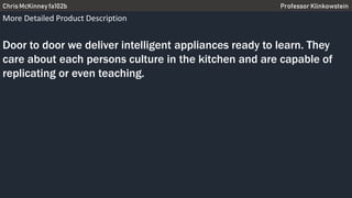 Chris McKinney fa102b Professor Klinkowstein
More Detailed Product Description
Door to door we deliver intelligent appliances ready to learn. They
care about each persons culture in the kitchen and are capable of
replicating or even teaching.