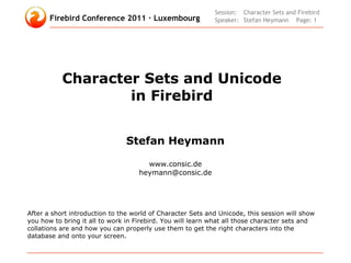 Session: Character Sets and Firebird
       Firebird Conference 2011 · Luxembourg                Speaker: Stefan Heymann Page: 1




           Character Sets and Unicode
                   in Firebird


                                Stefan Heymann

                                      www.consic.de
                                    heymann@consic.de




After a short introduction to the world of Character Sets and Unicode, this session will show
you how to bring it all to work in Firebird. You will learn what all those character sets and
collations are and how you can properly use them to get the right characters into the
database and onto your screen.
 