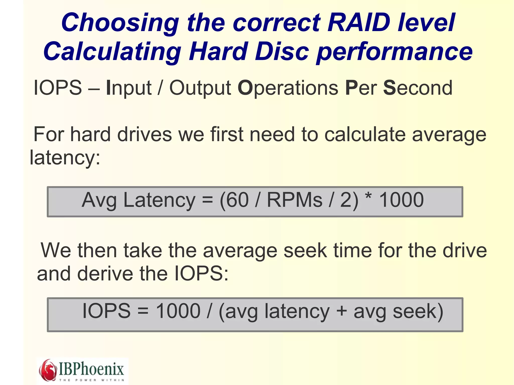 Choosing the correct RAID level
 Calculating Hard Disc performance
IOPS – Input / Output Operations Per Second

 For hard drives we first need to calculate average
latency:

     Avg Latency = (60 / RPMs / 2) * 1000

We then take the average seek time for the drive
and derive the IOPS:
     IOPS = 1000 / (avg latency + avg seek)
 