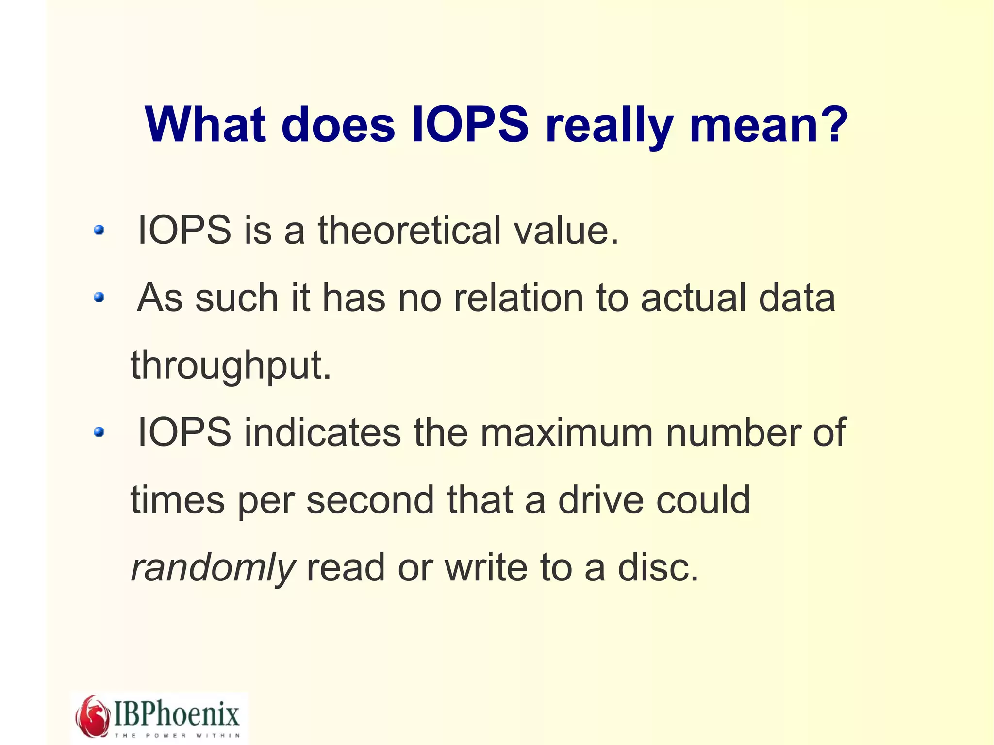 What does IOPS really mean?

IOPS is a theoretical value.
As such it has no relation to actual data
throughput.
IOPS indicates the maximum number of
times per second that a drive could
randomly read or write to a disc.
 
