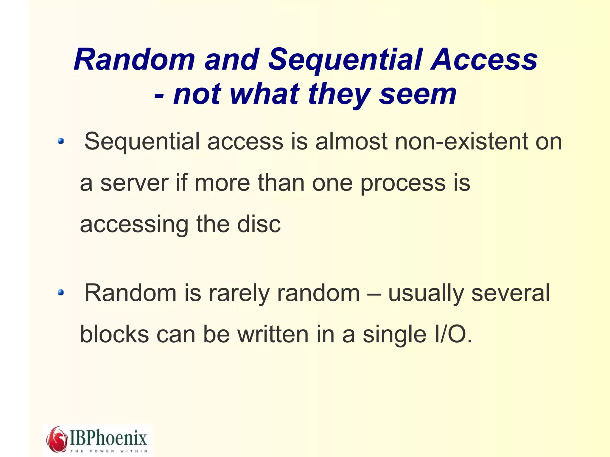 Random and Sequential Access
    - not what they seem
Sequential access is almost non-existent on
a server if more than one process is
accessing the disc

Random is rarely random – usually several
blocks can be written in a single I/O.
 