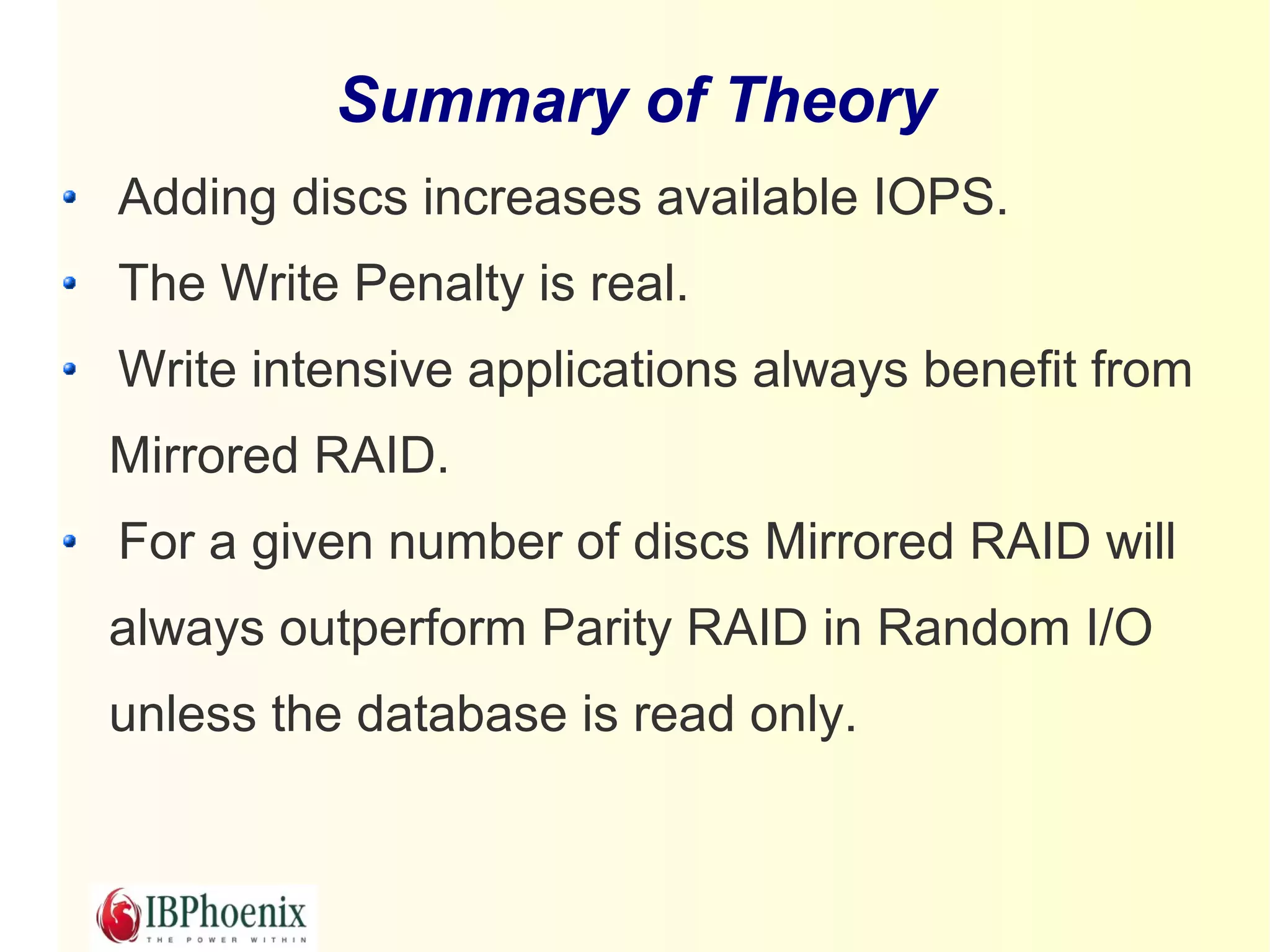 Summary of Theory
Adding discs increases available IOPS.
The Write Penalty is real.
Write intensive applications always benefit from
Mirrored RAID.
For a given number of discs Mirrored RAID will
always outperform Parity RAID in Random I/O
unless the database is read only.
 
