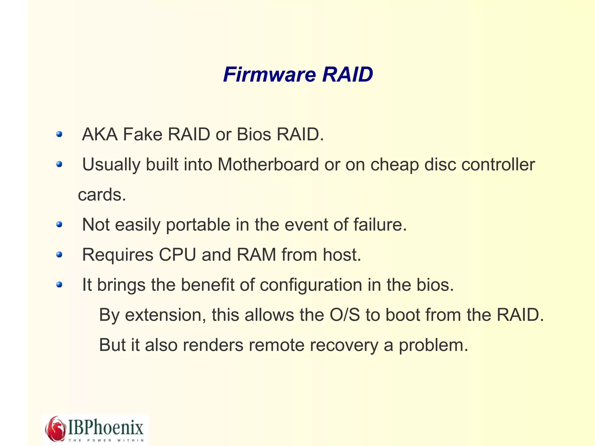 Firmware RAID

AKA Fake RAID or Bios RAID.
Usually built into Motherboard or on cheap disc controller
cards.
Not easily portable in the event of failure.
Requires CPU and RAM from host.
It brings the benefit of configuration in the bios.
  By extension, this allows the O/S to boot from the RAID.
  But it also renders remote recovery a problem.
 
