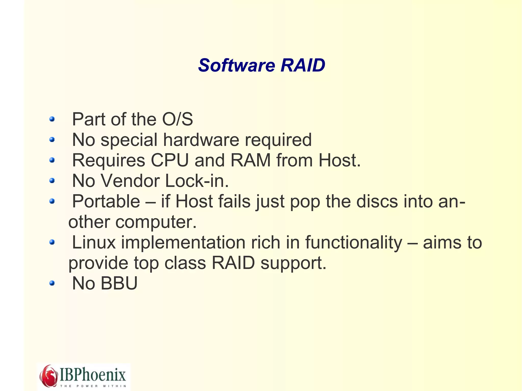 Software RAID

Part of the O/S
No special hardware required
Requires CPU and RAM from Host.
No Vendor Lock-in.
Portable – if Host fails just pop the discs into an-
other computer.
Linux implementation rich in functionality – aims to
provide top class RAID support.
No BBU
 