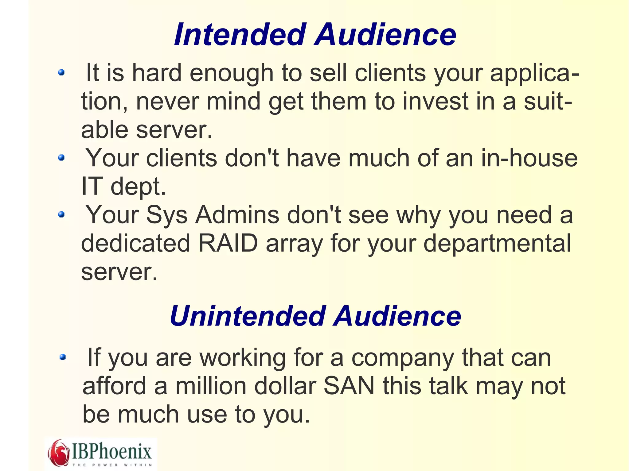 Intended Audience
 It is hard enough to sell clients your applica-
tion, never mind get them to invest in a suit-
able server.
 Your clients don't have much of an in-house
IT dept.
 Your Sys Admins don't see why you need a
dedicated RAID array for your departmental
server.
        Unintended Audience
If you are working for a company that can
afford a million dollar SAN this talk may not
be much use to you.
 