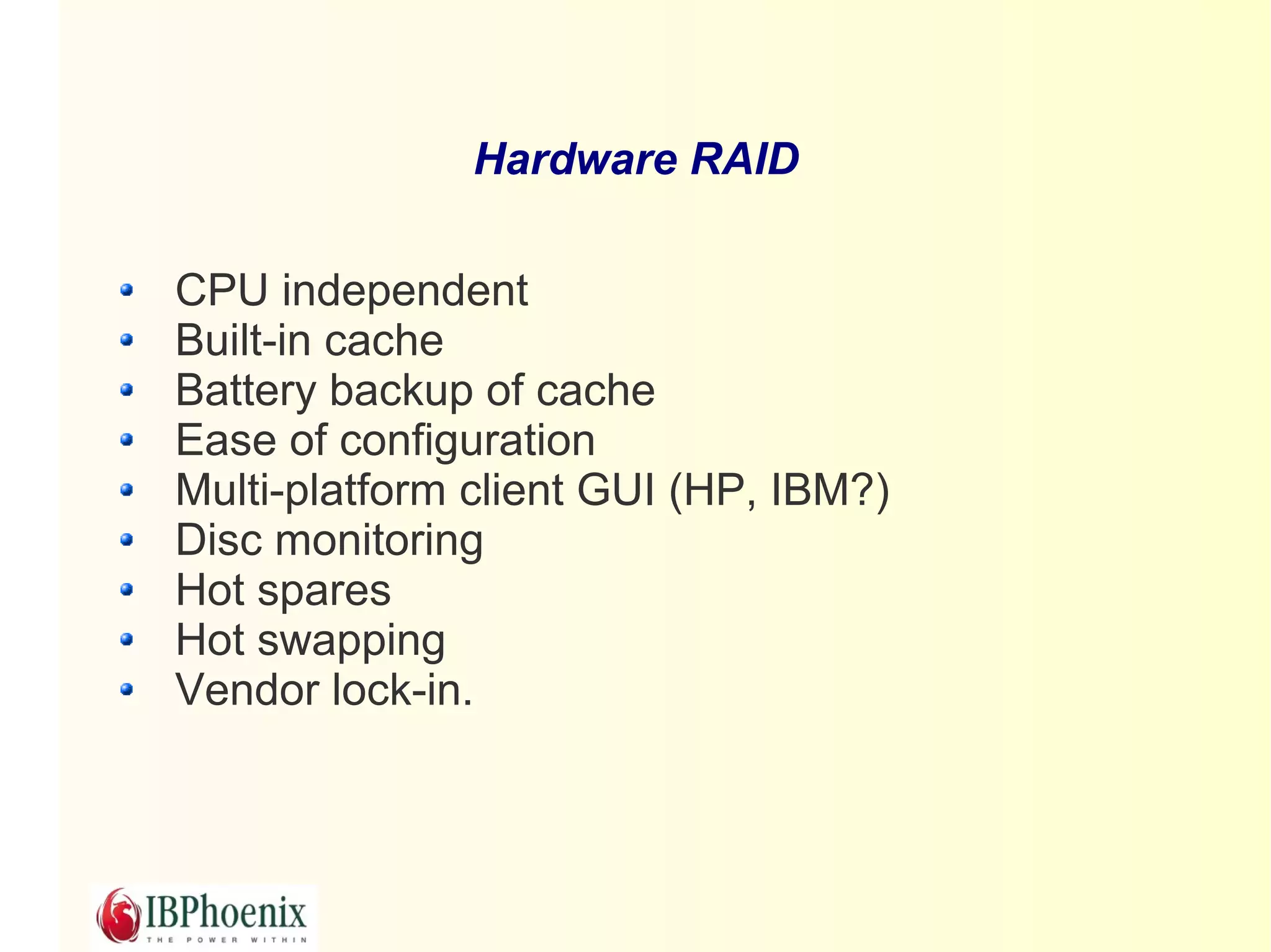 Hardware RAID

CPU independent
Built-in cache
Battery backup of cache
Ease of configuration
Multi-platform client GUI (HP, IBM?)
Disc monitoring
Hot spares
Hot swapping
Vendor lock-in.
 