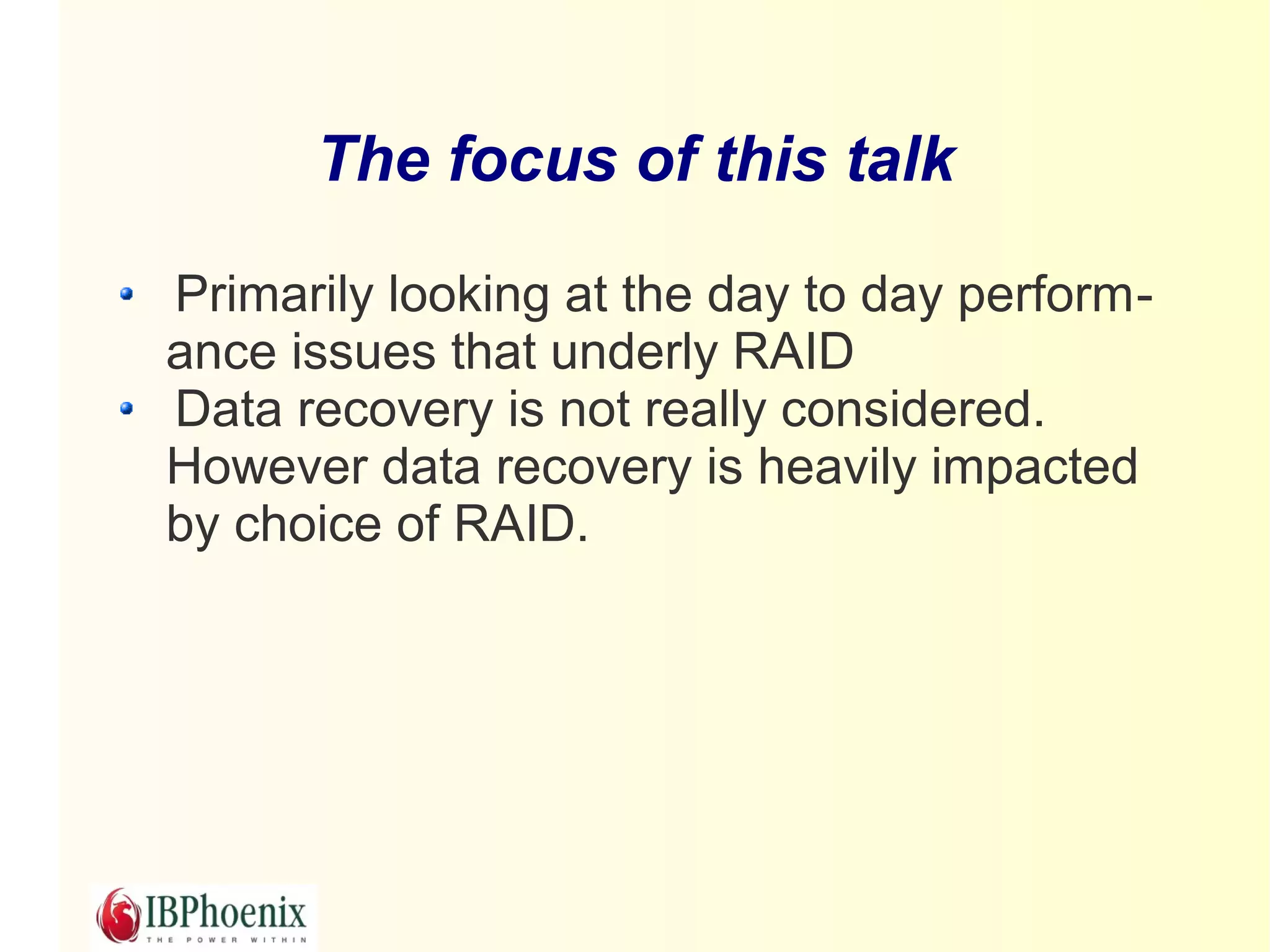 The focus of this talk

Primarily looking at the day to day perform-
ance issues that underly RAID
Data recovery is not really considered.
However data recovery is heavily impacted
by choice of RAID.
 