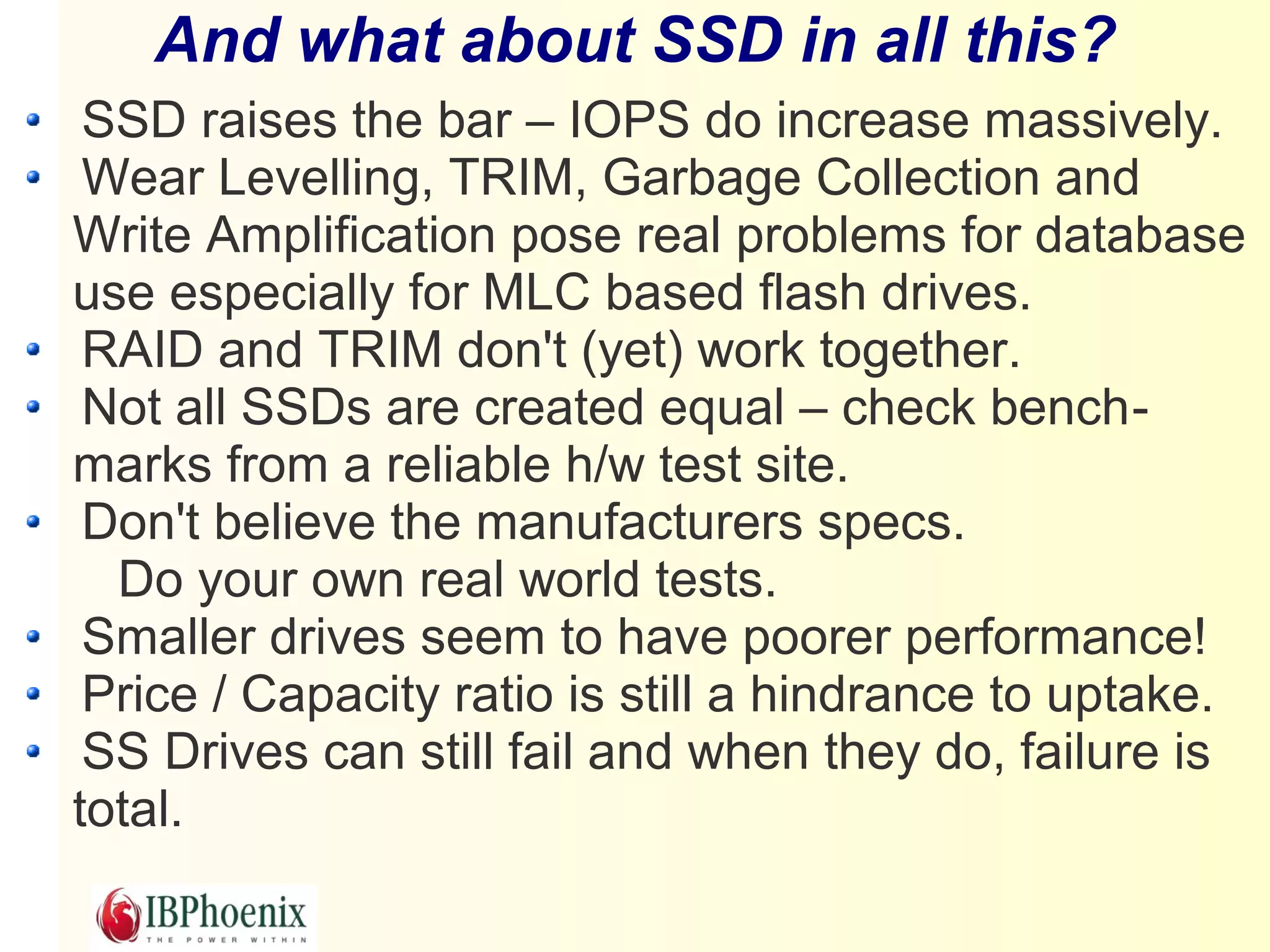 And what about SSD in all this?
 SSD raises the bar – IOPS do increase massively.
 Wear Levelling, TRIM, Garbage Collection and
Write Amplification pose real problems for database
use especially for MLC based flash drives.
 RAID and TRIM don't (yet) work together.
 Not all SSDs are created equal – check bench-
marks from a reliable h/w test site.
 Don't believe the manufacturers specs.
  Do your own real world tests.
 Smaller drives seem to have poorer performance!
 Price / Capacity ratio is still a hindrance to uptake.
 SS Drives can still fail and when they do, failure is
total.
 