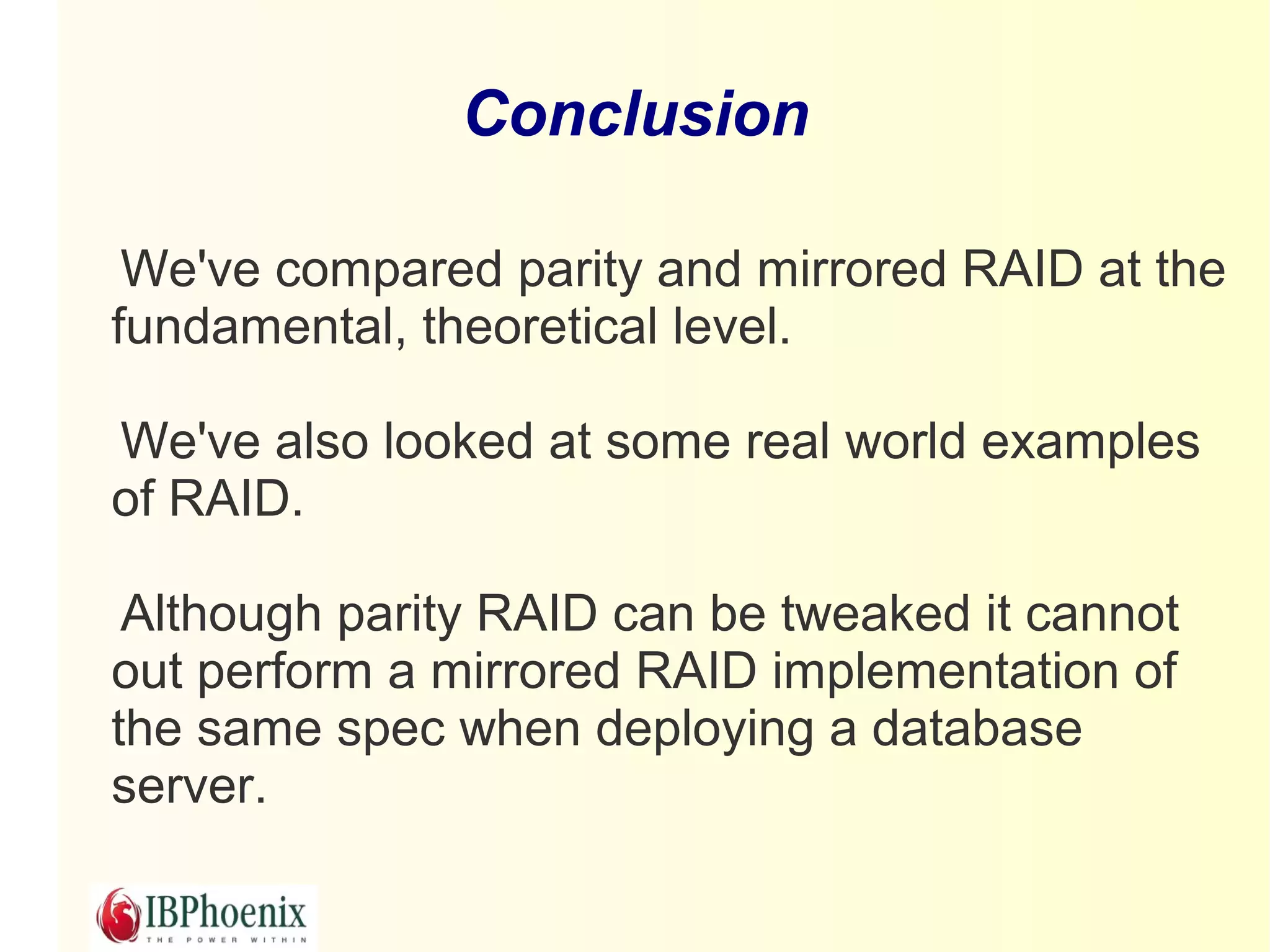 Conclusion

 We've compared parity and mirrored RAID at the
fundamental, theoretical level.

We've also looked at some real world examples
of RAID.

 Although parity RAID can be tweaked it cannot
out perform a mirrored RAID implementation of
the same spec when deploying a database
server.
 