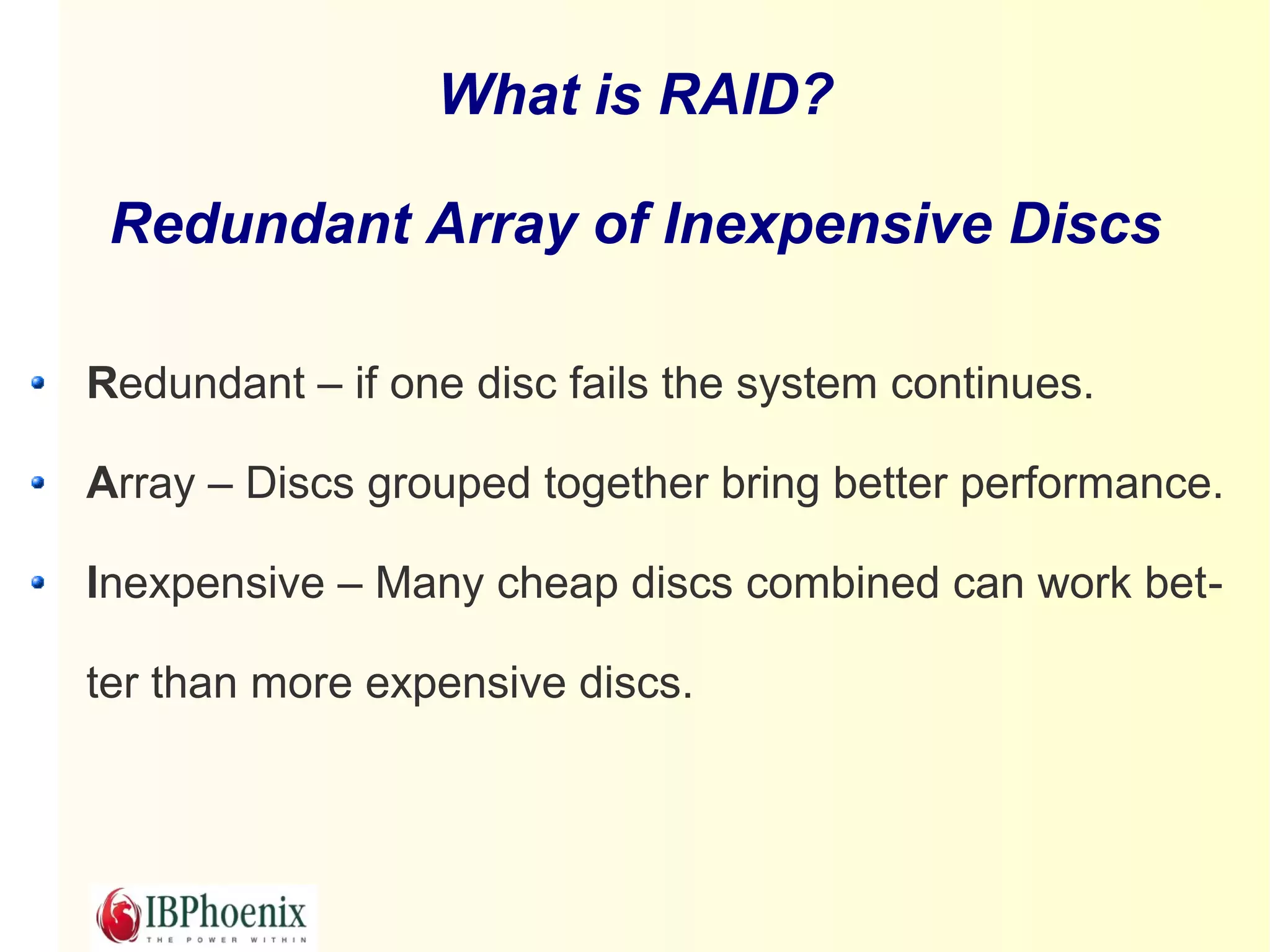 What is RAID?

 Redundant Array of Inexpensive Discs

Redundant – if one disc fails the system continues.

Array – Discs grouped together bring better performance.

Inexpensive – Many cheap discs combined can work bet-

ter than more expensive discs.
 
