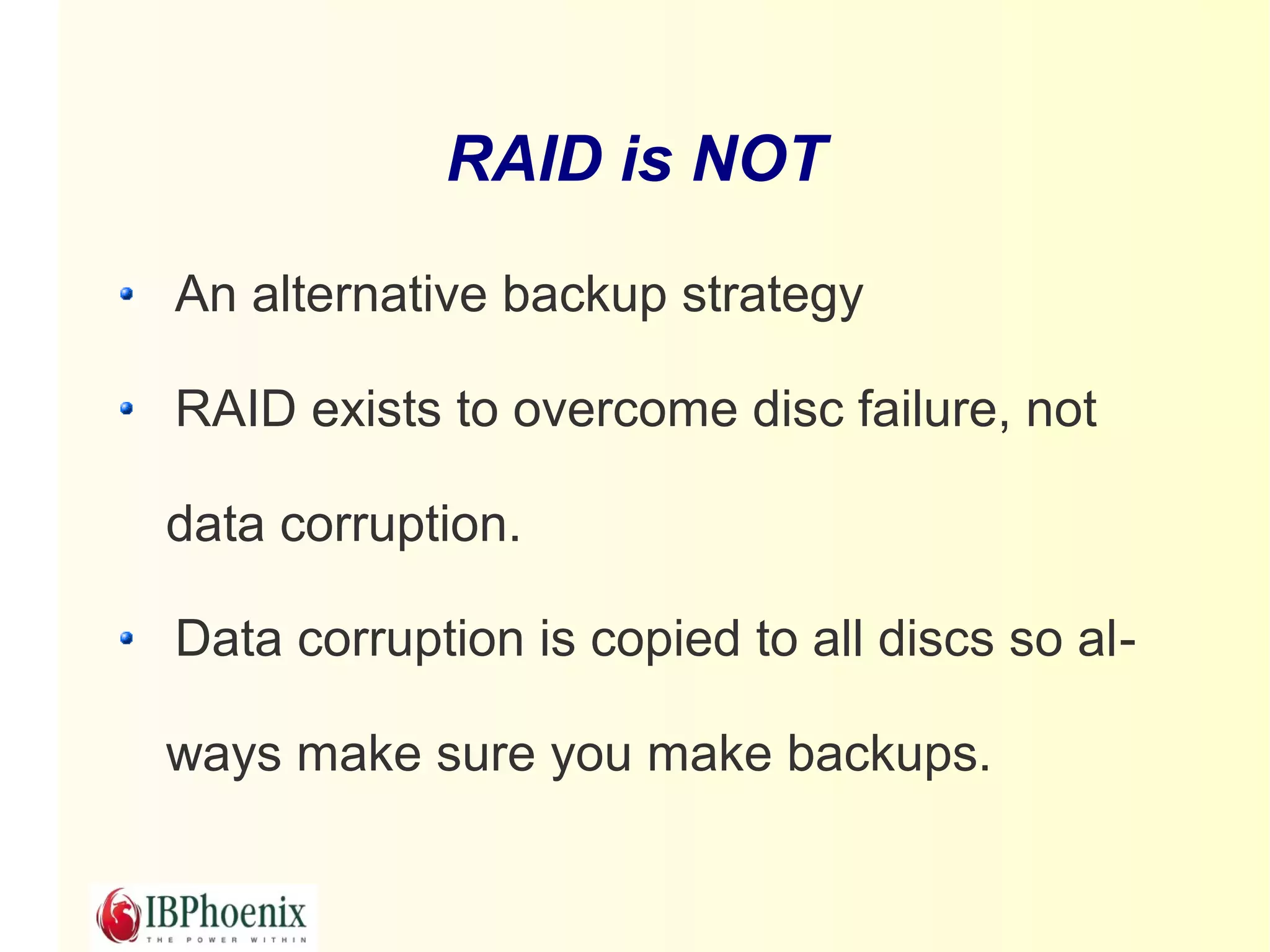 RAID is NOT

An alternative backup strategy

RAID exists to overcome disc failure, not

data corruption.

Data corruption is copied to all discs so al-

ways make sure you make backups.
 