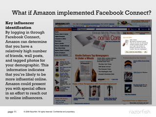 page  What if Amazon implemented Facebook Connect? Key influencer identification By logging in through Facebook Connect, Amazon can determine that you have a relatively high number of friends, wall posts, and tagged photos for your demographic. This  information indicates that you’re likely to be more influential online.  Amazon could present you with special offers in an effort to reach out to online influencers.  