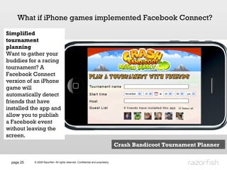 page  What if iPhone games implemented Facebook Connect? Simplified tournament planning Want to gather your buddies for a racing tournament? A Facebook Connect version of an iPhone game will automatically detect friends that have installed the app and allow you to publish a Facebook event without leaving the screen.  Crash Bandicoot Tournament Planner 