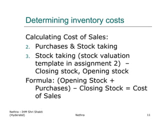 Determining inventory costs Calculating Cost of Sales: Purchases & Stock taking  Stock taking (stock valuation template in assignment 2)  – Closing stock, Opening stock Formula: (Opening Stock + Purchases) – Closing Stock = Cost of Sales Nethra - IHM Shri Shakti (Hyderabd) Nethra 