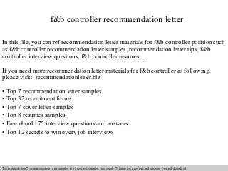 f&b controller recommendation letter 
In this file, you can ref recommendation letter materials for f&b controller position such 
as f&b controller recommendation letter samples, recommendation letter tips, f&b 
controller interview questions, f&b controller resumes… 
If you need more recommendation letter materials for f&b controller as following, 
please visit: recommendationletter.biz 
• Top 7 recommendation letter samples 
• Top 32 recruitment forms 
• Top 7 cover letter samples 
• Top 8 resumes samples 
• Free ebook: 75 interview questions and answers 
• Top 12 secrets to win every job interviews 
Interview questions and answers – free download/ pdf and ppt file 
Top materials: top 7 recommendation letter samples, top 8 resumes samples, free ebook: 75 interview questions answers. Free pdf download 
 