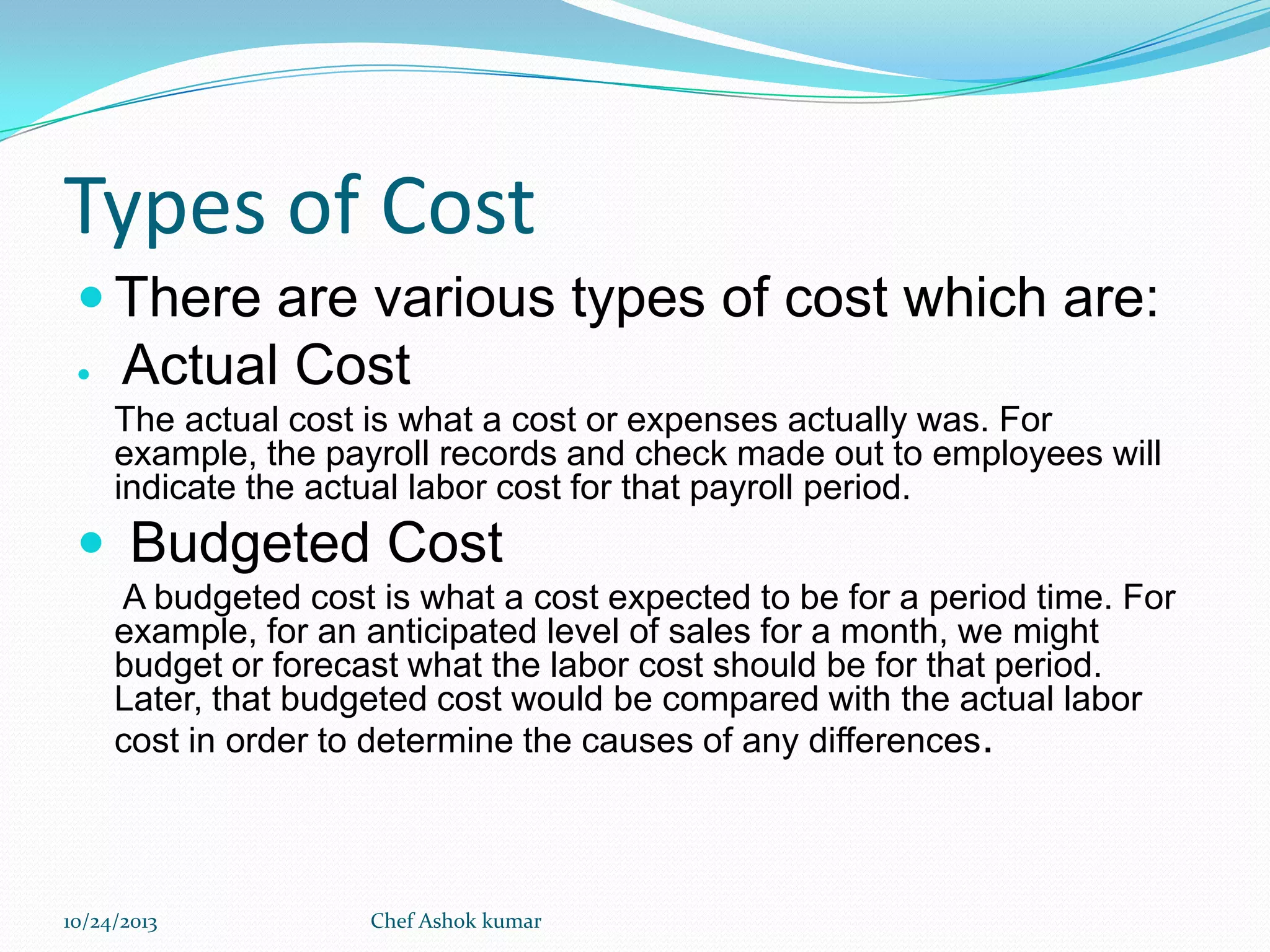 Types of Cost
 There are various types of cost which are:


Actual Cost
The actual cost is what a cost or expenses actually was. For
example, the payroll records and check made out to employees will
indicate the actual labor cost for that payroll period.

 Budgeted Cost
A budgeted cost is what a cost expected to be for a period time. For
example, for an anticipated level of sales for a month, we might
budget or forecast what the labor cost should be for that period.
Later, that budgeted cost would be compared with the actual labor
cost in order to determine the causes of any differences.

10/24/2013

Chef Ashok kumar

 
