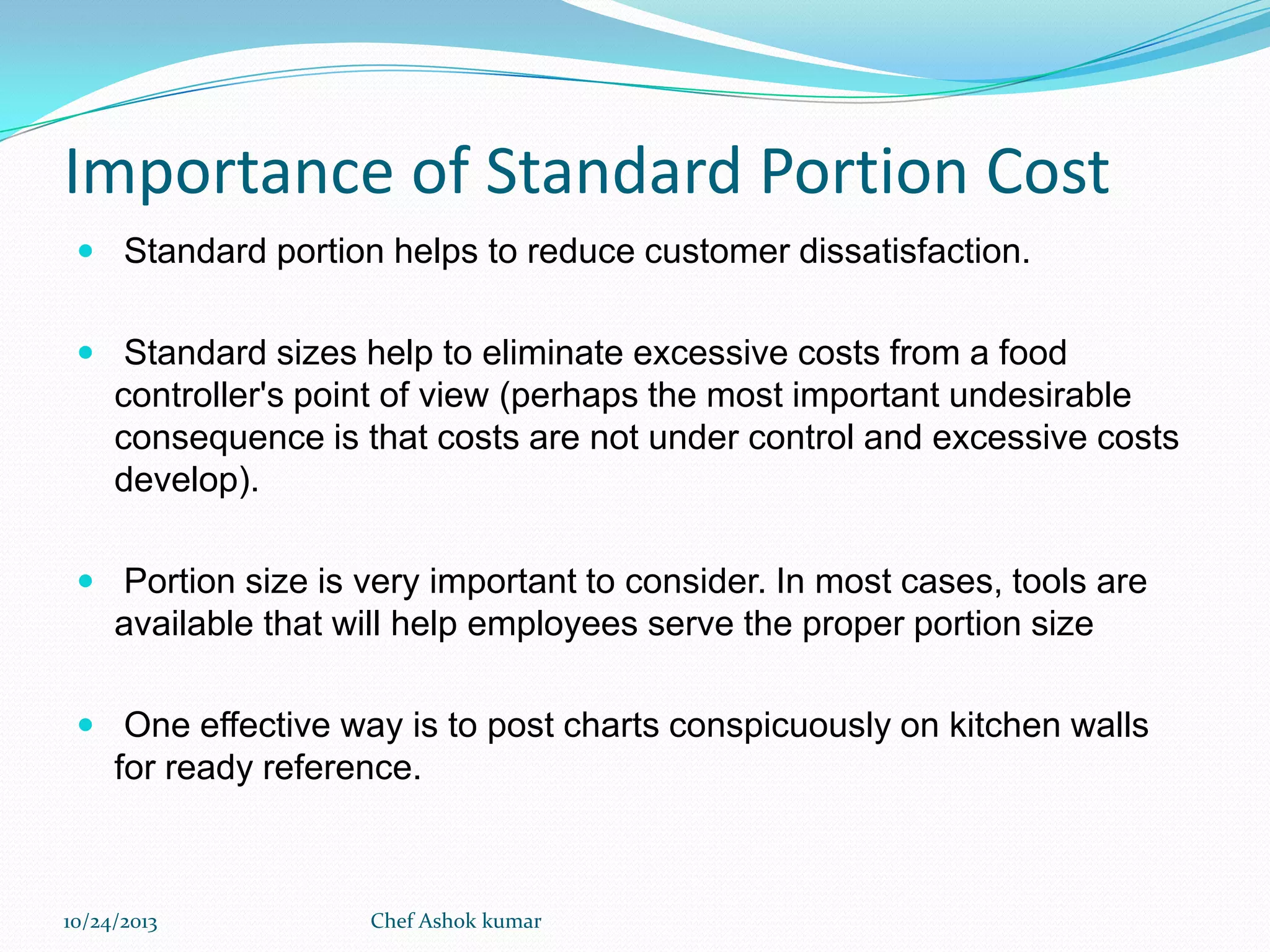 Importance of Standard Portion Cost
 Standard portion helps to reduce customer dissatisfaction.
 Standard sizes help to eliminate excessive costs from a food

controller's point of view (perhaps the most important undesirable
consequence is that costs are not under control and excessive costs
develop).
 Portion size is very important to consider. In most cases, tools are

available that will help employees serve the proper portion size
 One effective way is to post charts conspicuously on kitchen walls

for ready reference.

10/24/2013

Chef Ashok kumar

 