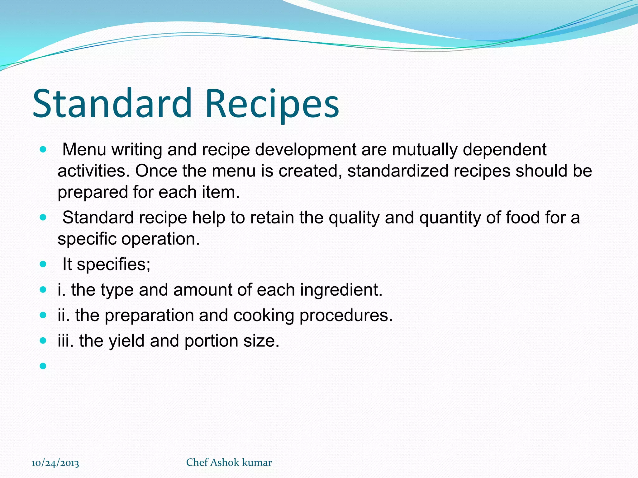 Standard Recipes
 Menu writing and recipe development are mutually dependent







activities. Once the menu is created, standardized recipes should be
prepared for each item.
Standard recipe help to retain the quality and quantity of food for a
specific operation.
It specifies;
i. the type and amount of each ingredient.
ii. the preparation and cooking procedures.
iii. the yield and portion size.



10/24/2013

Chef Ashok kumar

 